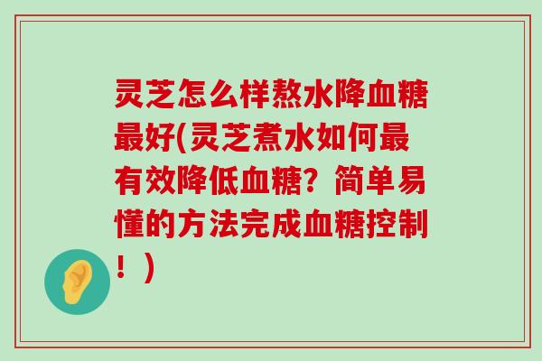 灵芝怎么样熬水降好(灵芝煮水如何有效降低？简单易懂的方法完成控制！)