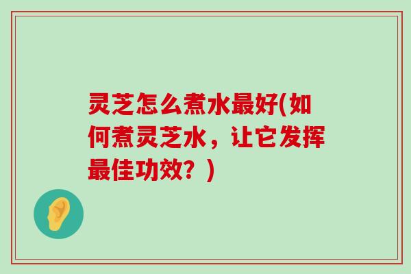 灵芝怎么煮水好(如何煮灵芝水，让它发挥佳功效？)