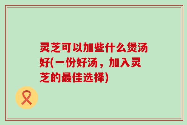 灵芝可以加些什么煲汤好(一份好汤，加入灵芝的佳选择)