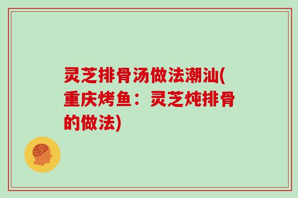 灵芝排骨汤做法潮汕(重庆烤鱼：灵芝炖排骨的做法)