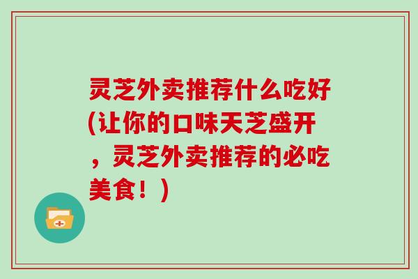 灵芝外卖推荐什么吃好(让你的口味天芝盛开，灵芝外卖推荐的必吃美食！)