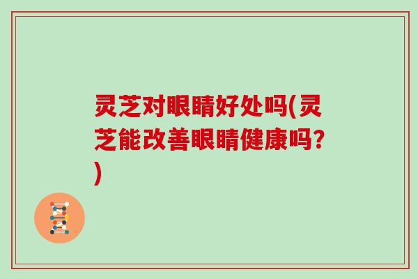 灵芝对眼睛好处吗(灵芝能改善眼睛健康吗？)