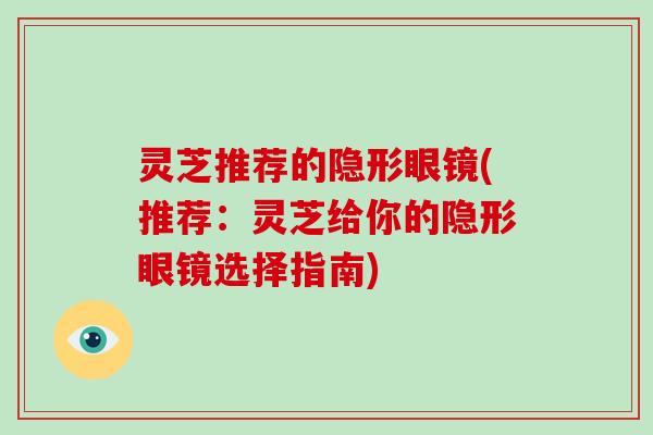 灵芝推荐的隐形眼镜(推荐：灵芝给你的隐形眼镜选择指南)