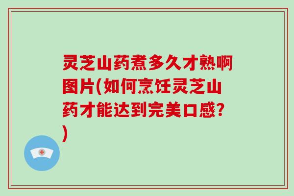 灵芝山药煮多久才熟啊图片(如何烹饪灵芝山药才能达到完美口感？)