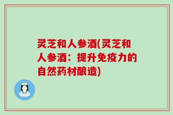 灵芝和人参酒(灵芝和人参酒：提升免疫力的自然药材酿造)