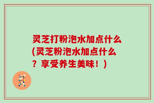 灵芝打粉泡水加点什么(灵芝粉泡水加点什么？享受养生美味！)