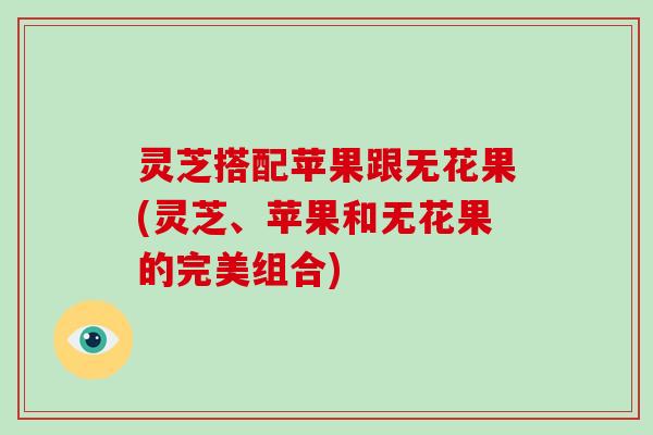 灵芝搭配苹果跟无花果(灵芝、苹果和无花果的完美组合)