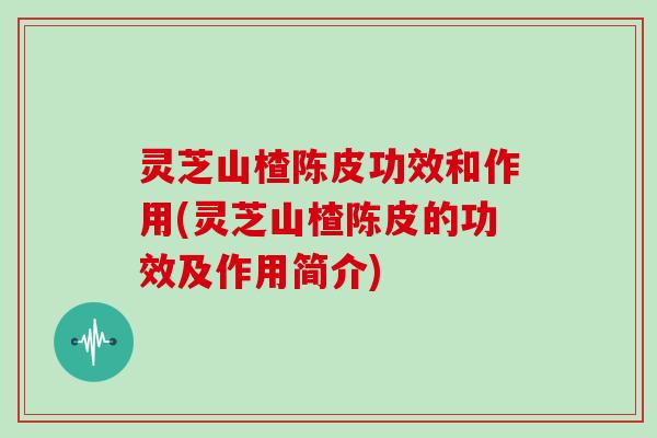 灵芝山楂陈皮功效和作用(灵芝山楂陈皮的功效及作用简介)