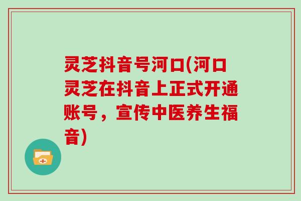 灵芝抖音号河口(河口灵芝在抖音上正式开通账号，宣传中医养生福音)