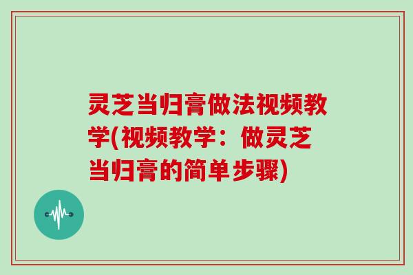 灵芝当归膏做法视频教学(视频教学：做灵芝当归膏的简单步骤)