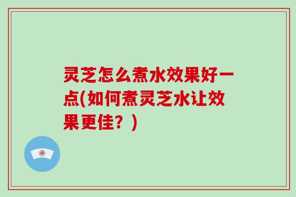 灵芝怎么煮水效果好一点(如何煮灵芝水让效果更佳？)