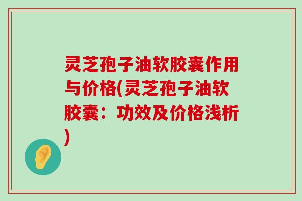 灵芝孢子油软胶囊作用与价格(灵芝孢子油软胶囊：功效及价格浅析)