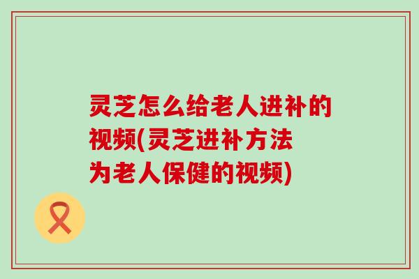 灵芝怎么给老人进补的视频(灵芝进补方法 为老人保健的视频)