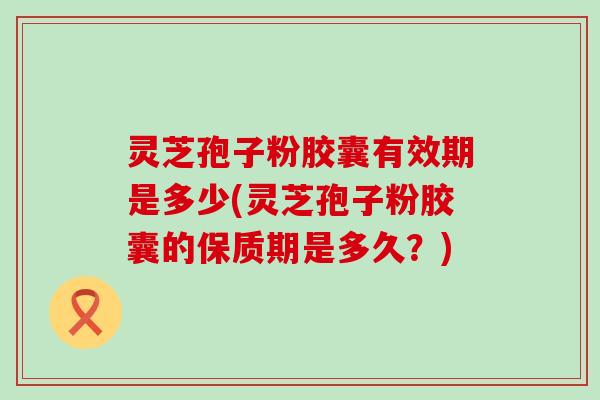 灵芝孢子粉胶囊有效期是多少(灵芝孢子粉胶囊的保质期是多久？)