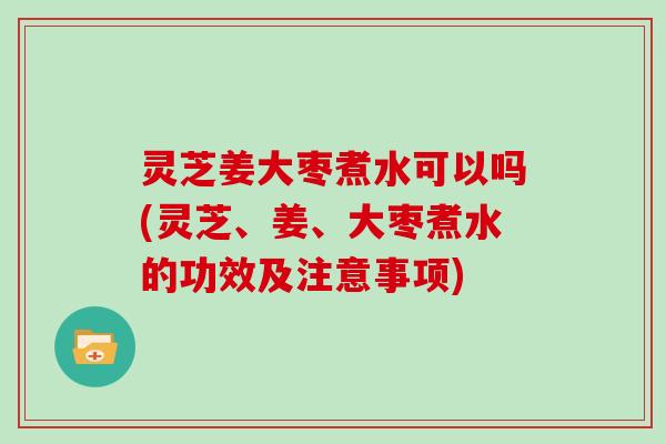 灵芝姜大枣煮水可以吗(灵芝、姜、大枣煮水的功效及注意事项)