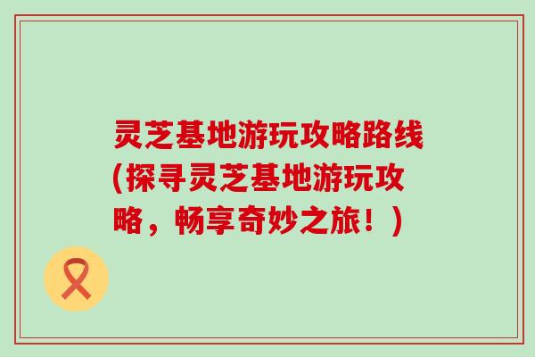 灵芝基地游玩攻略路线(探寻灵芝基地游玩攻略，畅享奇妙之旅！)