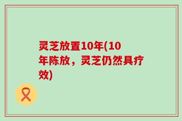 灵芝放置10年(10年陈放，灵芝仍然具疗效)