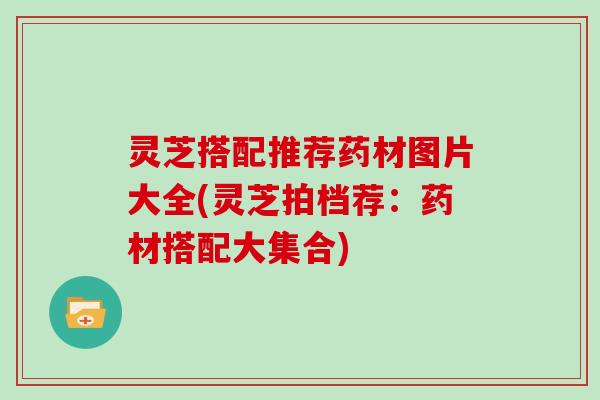 灵芝搭配推荐药材图片大全(灵芝拍档荐：药材搭配大集合)