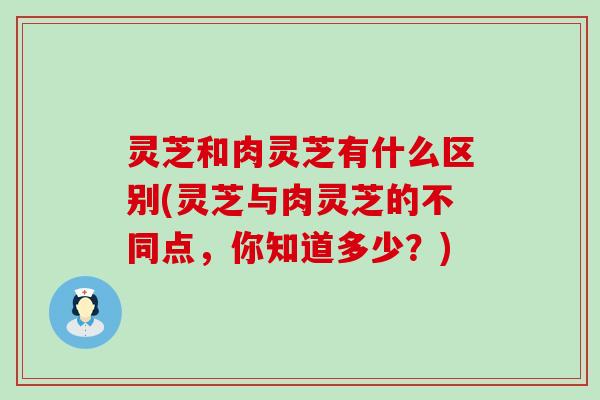 灵芝和肉灵芝有什么区别(灵芝与肉灵芝的不同点，你知道多少？)