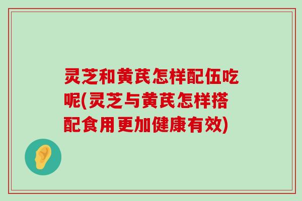 灵芝和黄芪怎样配伍吃呢(灵芝与黄芪怎样搭配食用更加健康有效)