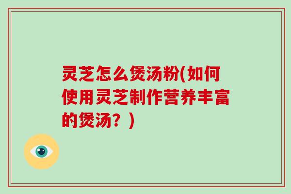 灵芝怎么煲汤粉(如何使用灵芝制作营养丰富的煲汤？)