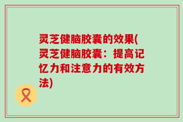 灵芝健脑胶囊的效果(灵芝健脑胶囊：提高记忆力和注意力的有效方法)