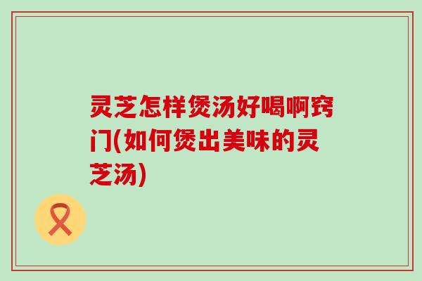 灵芝怎样煲汤好喝啊窍门(如何煲出美味的灵芝汤)