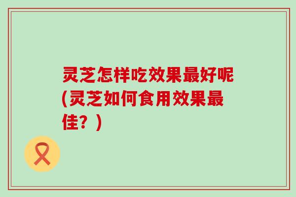 灵芝怎样吃效果好呢(灵芝如何食用效果佳？)