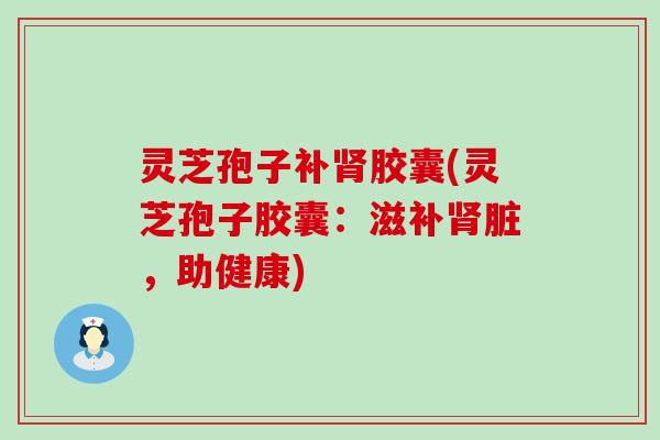 灵芝孢子补胶囊(灵芝孢子胶囊：滋补脏，助健康)