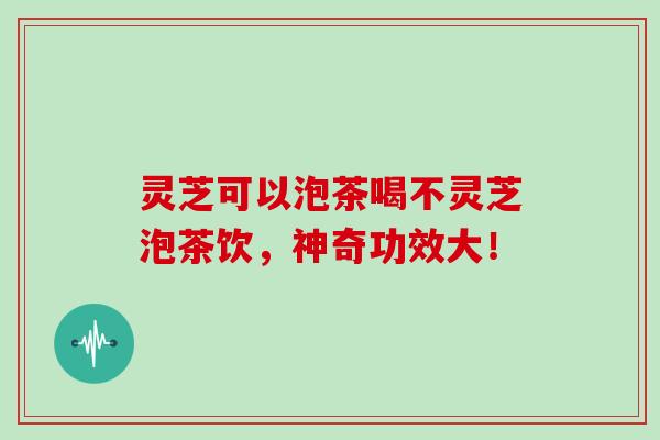 灵芝可以泡茶喝不灵芝泡茶饮，神奇功效大！