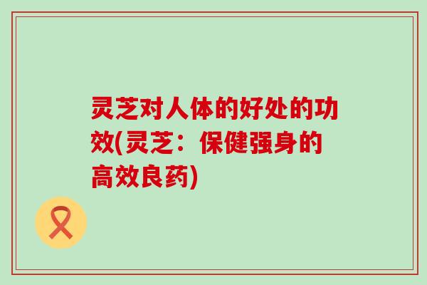 灵芝对人体的好处的功效(灵芝：保健强身的高效良药)