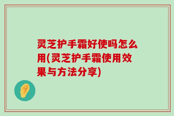 灵芝护手霜好使吗怎么用(灵芝护手霜使用效果与方法分享)