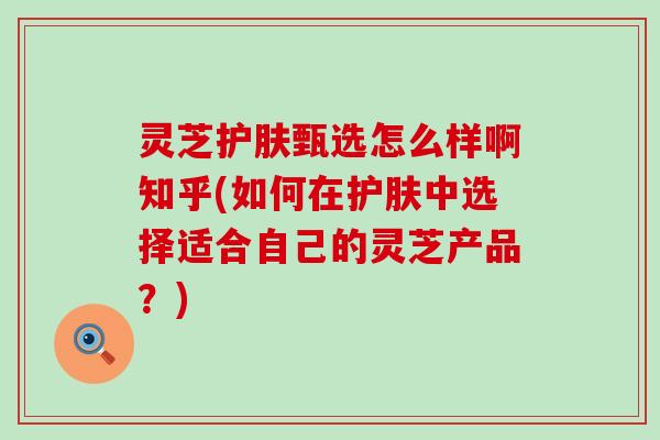 灵芝护肤甄选怎么样啊知乎(如何在护肤中选择适合自己的灵芝产品？)