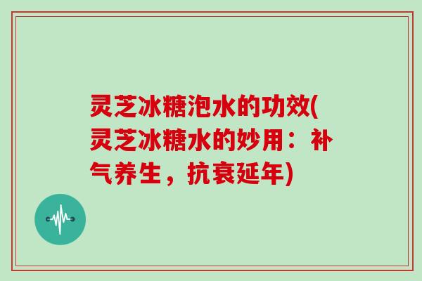 灵芝冰糖泡水的功效(灵芝冰糖水的妙用：养生，抗衰延年)