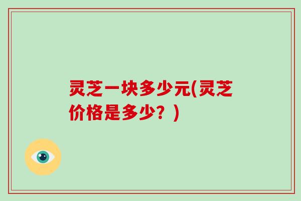 灵芝一块多少元(灵芝价格是多少？)