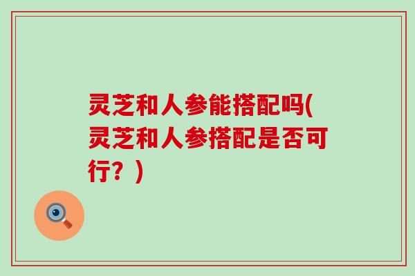 灵芝和人参能搭配吗(灵芝和人参搭配是否可行？)