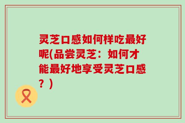 灵芝口感如何样吃好呢(品尝灵芝：如何才能好地享受灵芝口感？)