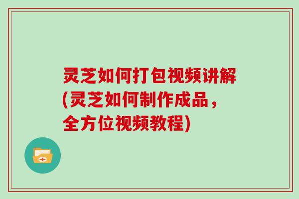 灵芝如何打包视频讲解(灵芝如何制作成品，全方位视频教程)