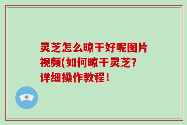 灵芝怎么晾干好呢图片视频(如何晾干灵芝？详细操作教程！