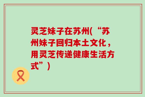 灵芝妹子在苏州(“苏州妹子回归本土文化，用灵芝传递健康生活方式”)