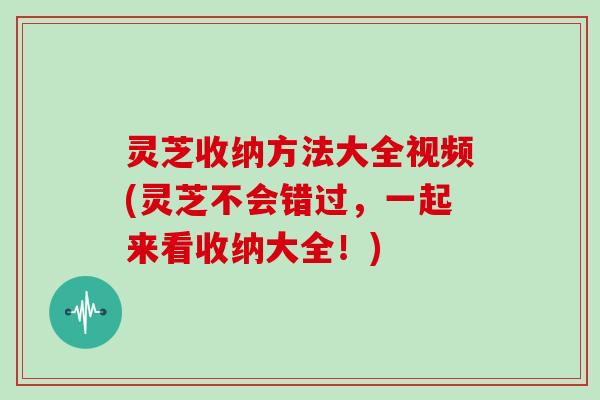 灵芝收纳方法大全视频(灵芝不会错过，一起来看收纳大全！)