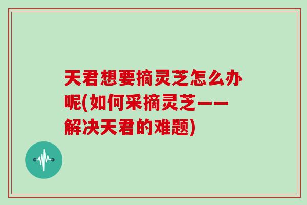 天君想要摘灵芝怎么办呢(如何采摘灵芝——解决天君的难题)