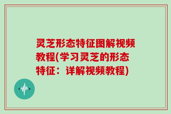 灵芝形态特征图解视频教程(学习灵芝的形态特征：详解视频教程)