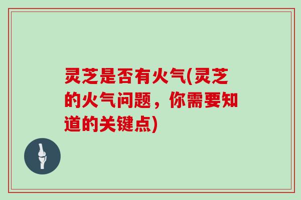 灵芝是否有火气(灵芝的火气问题，你需要知道的关键点)