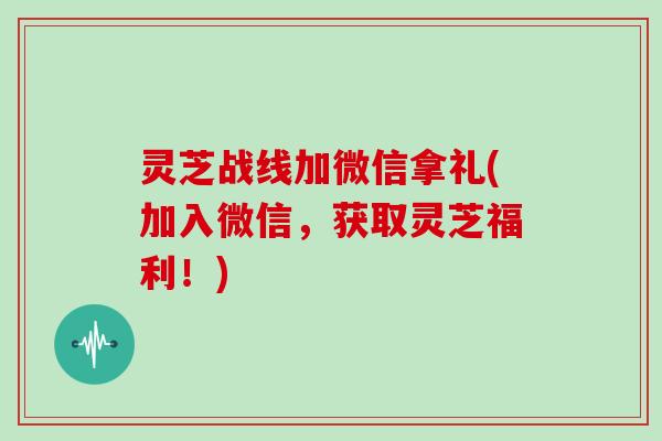 灵芝战线加微信拿礼(加入微信，获取灵芝福利！)