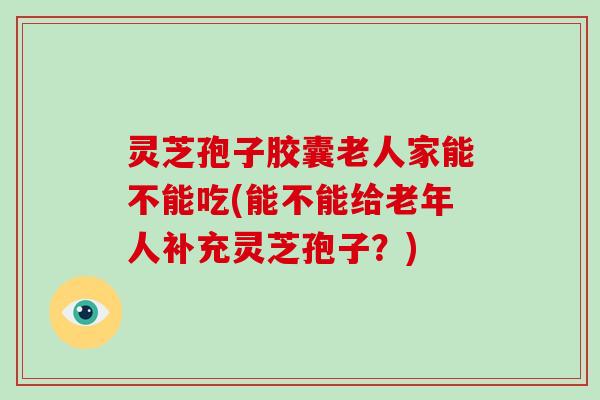 灵芝孢子胶囊老人家能不能吃(能不能给老年人补充灵芝孢子？)