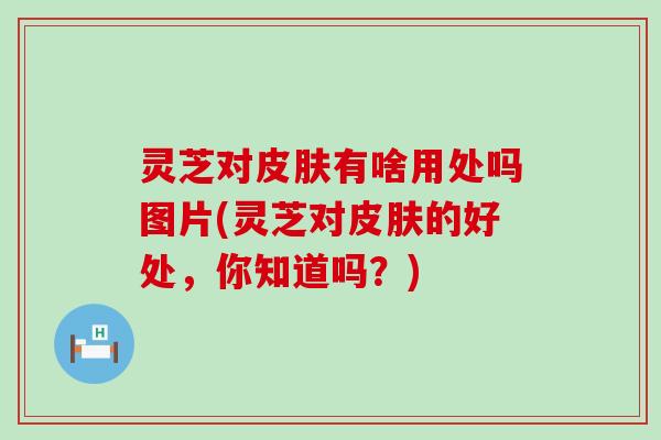 灵芝对有啥用处吗图片(灵芝对的好处，你知道吗？)