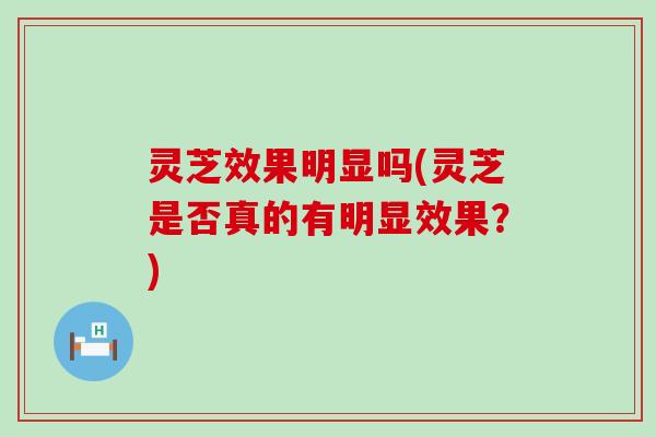 灵芝效果明显吗(灵芝是否真的有明显效果？)