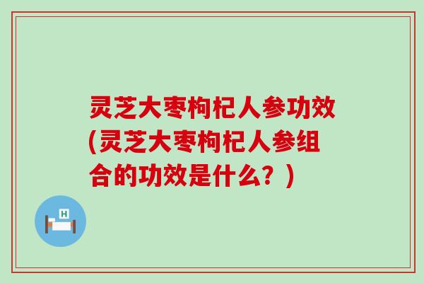 灵芝大枣枸杞人参功效(灵芝大枣枸杞人参组合的功效是什么？)