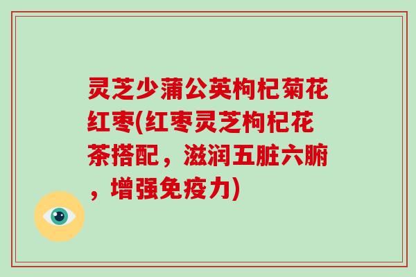 灵芝少蒲公英枸杞菊花红枣(红枣灵芝枸杞花茶搭配，滋润五脏六腑，增强免疫力)